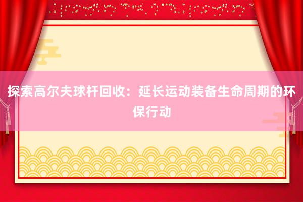 探索高尔夫球杆回收：延长运动装备生命周期的环保行动